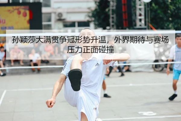 孙颖莎大满贯争冠形势升温，外界期待与赛场压力正面碰撞